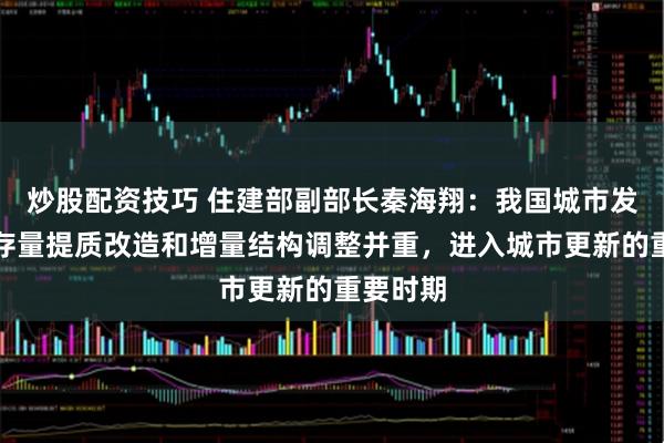 炒股配資技巧 住建部副部長秦海翔：我國城市發展轉向存量提質改造和增量結構調整并重，進入城市更新的重要時期
